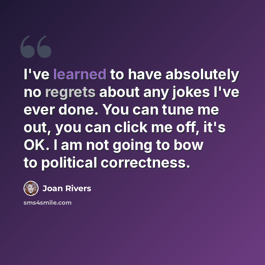 “I've learned to have absolutely no regrets about any jokes I've ever done. You can tune me out, you can click me off, it's OK. I am not going to bow to political correctness.” quote by Joan Rivers