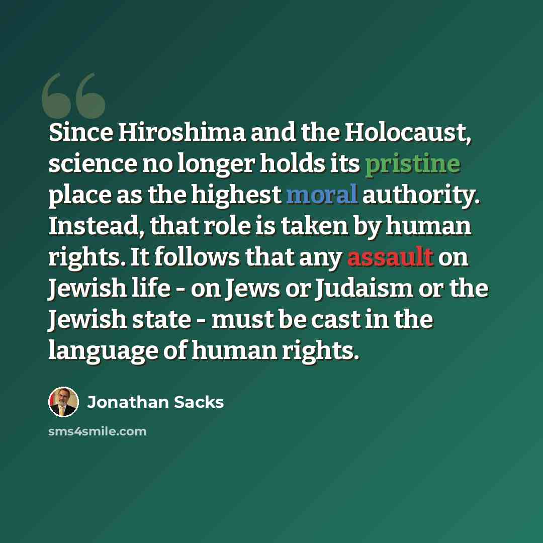 “Since Hiroshima and the Holocaust, science no longer holds its pristine place as the highest moral authority. Instead, that role is taken by human rights. It follows that any assault on Jewish life - on Jews or Judaism or the Jewish state - must be cast in the language of human rights.” quote by Jonathan Sacks