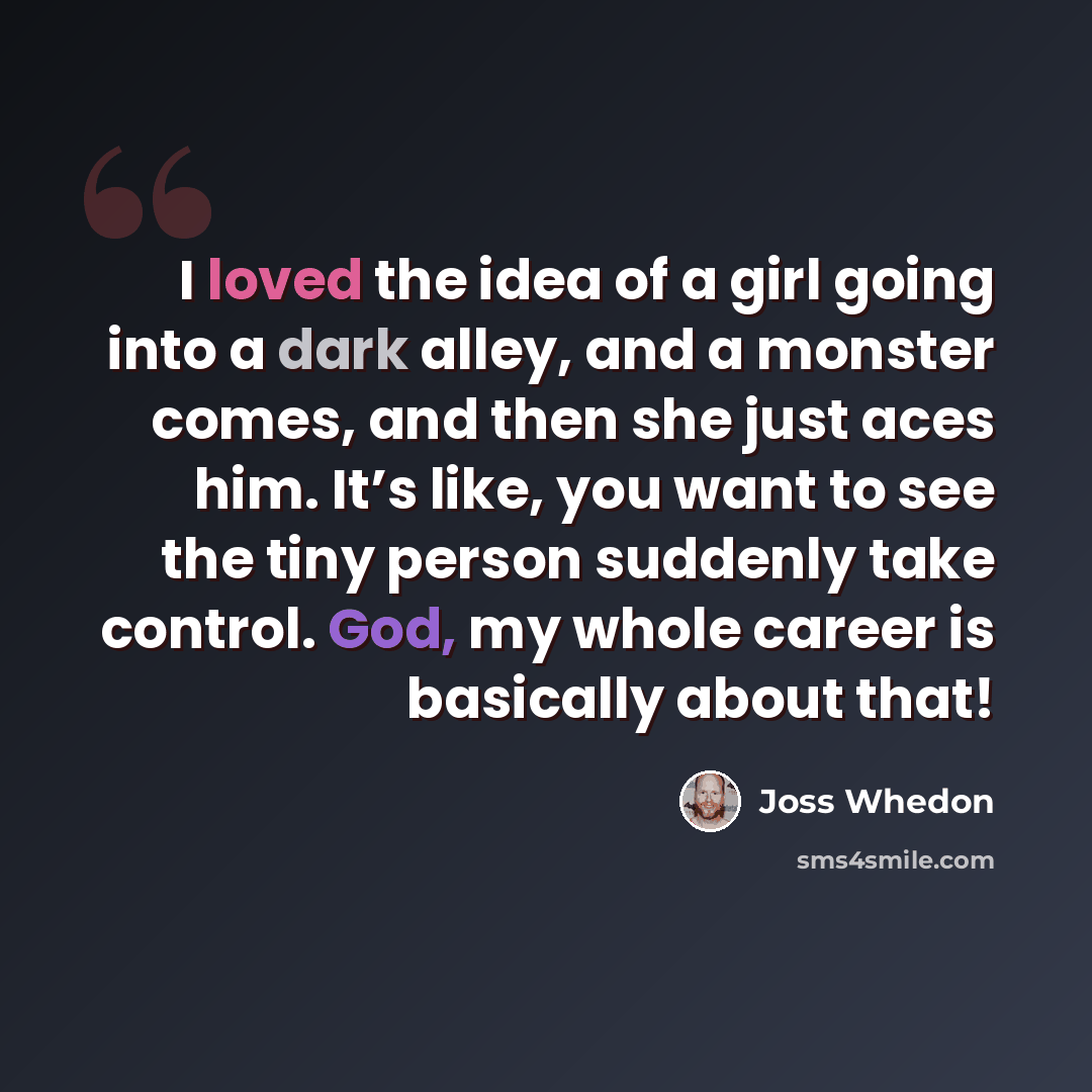 “I loved the idea of a girl going into a dark alley, and a monster comes, and then she just aces him. It’s like, you want to see the tiny person suddenly take control. God, my whole career is basically about that!” quote by Joss Whedon