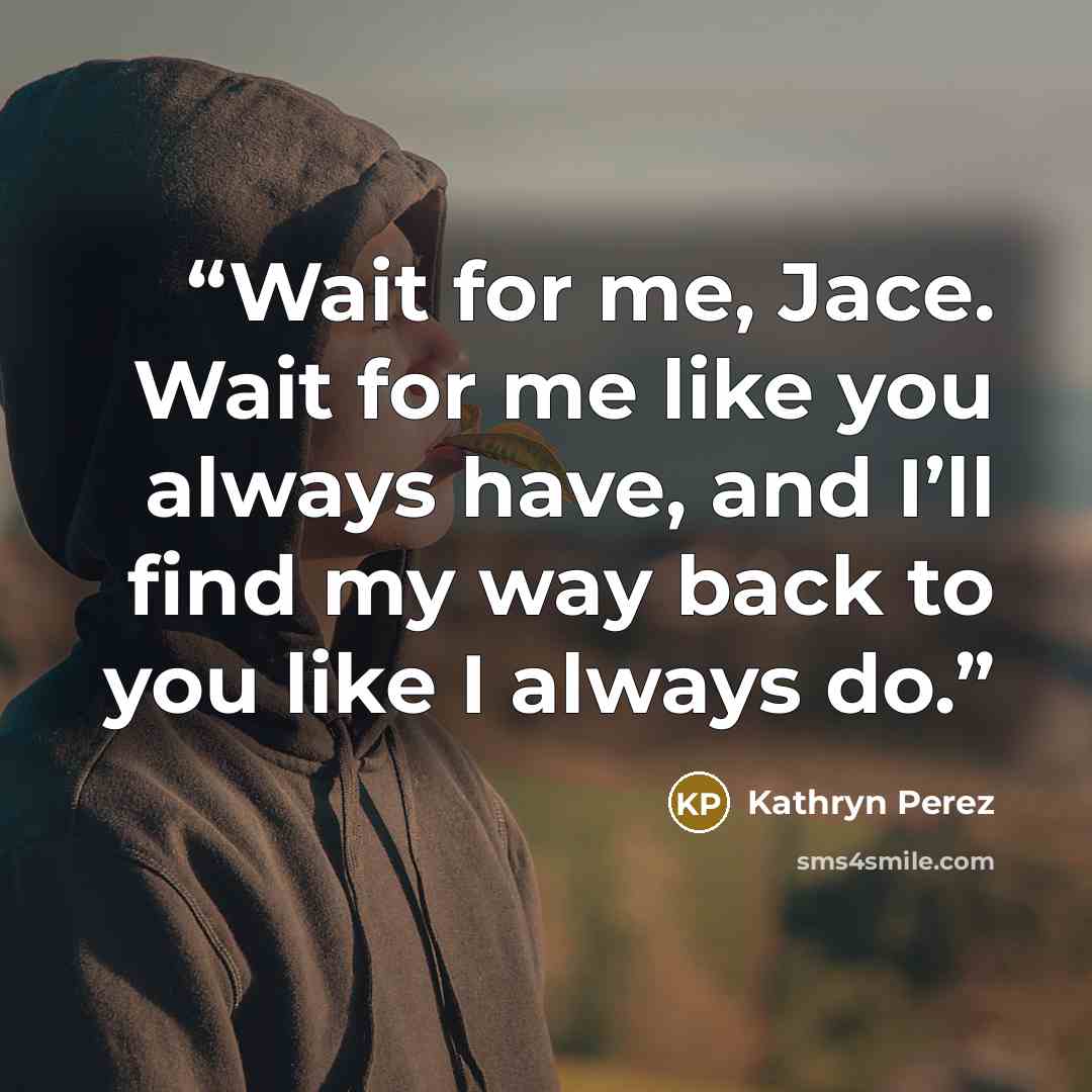 “Wait for me, Jace. Wait for me like you always have, and I’ll find my way back to you like I always do.” quote by Kathryn Perez