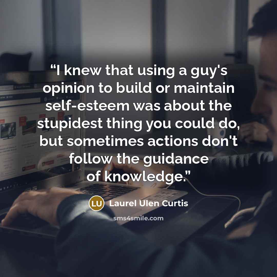 “I knew that using a guy's opinion to build or maintain self-esteem was about the stupidest thing you could do, but sometimes actions don't follow the guidance of knowledge.” quote by Laurel Ulen Curtis