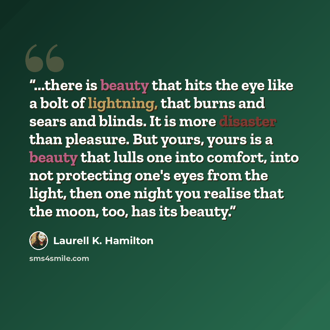 “...there is beauty that hits the eye like a bolt of lightning, that burns and sears and blinds. It is more disaster than pleasure. But yours, yours is a beauty that lulls one into comfort, into not protecting one's eyes from the light, then one night you realise that the moon, too, has its beauty.” quote by Laurell K. Hamilton