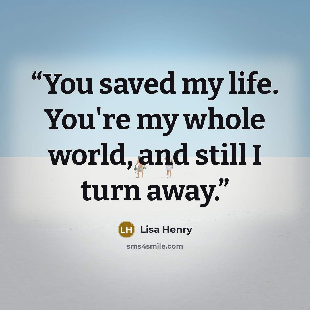 “You saved my life. You're my whole world, and still I turn away.” quote by Lisa Henry