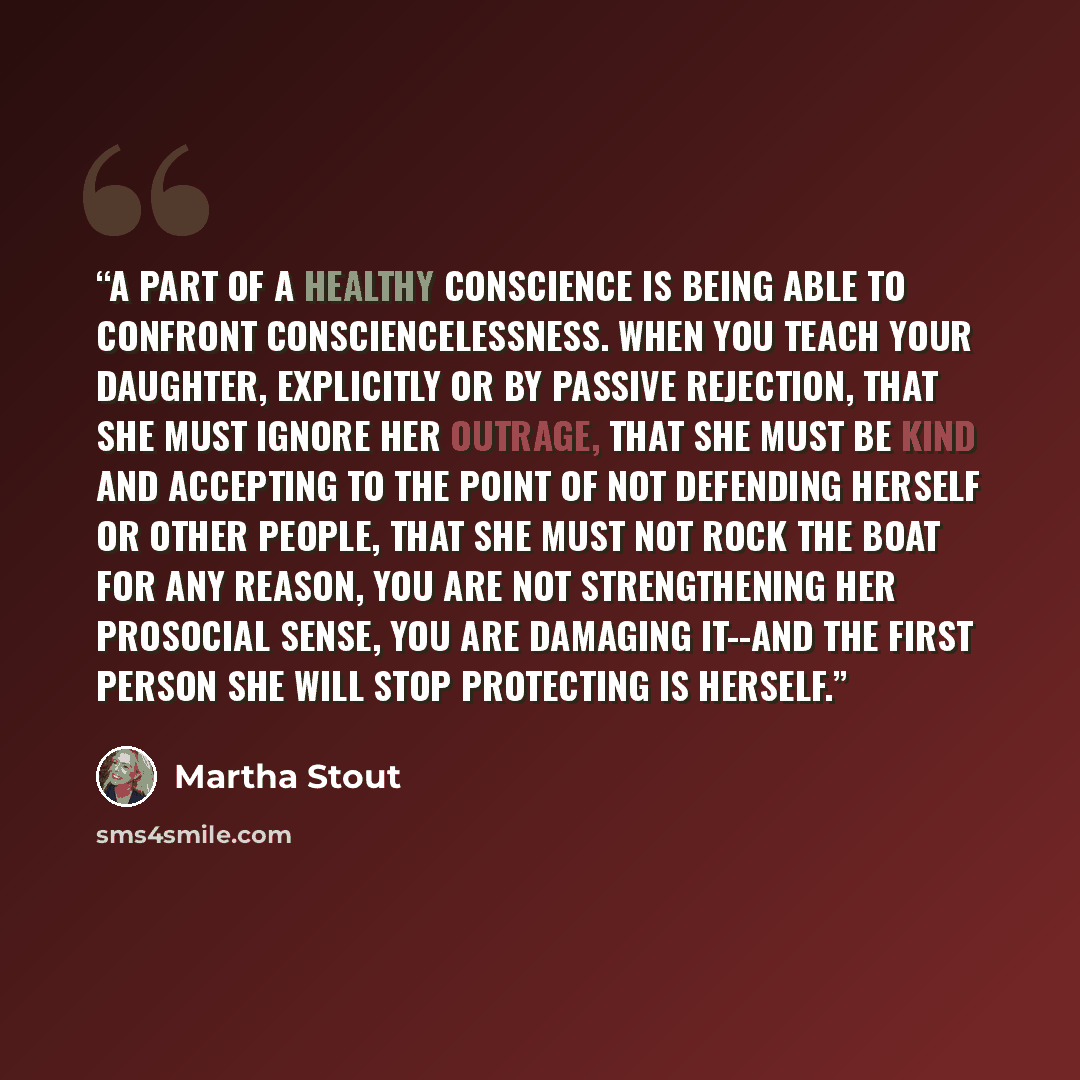 “A part of a healthy conscience is being able to confront consciencelessness. When you teach your daughter, explicitly or by passive rejection, that she must ignore her outrage, that she must be kind and accepting to the point of not defending herself or other people, that she must not rock the…” quote by Martha Stout