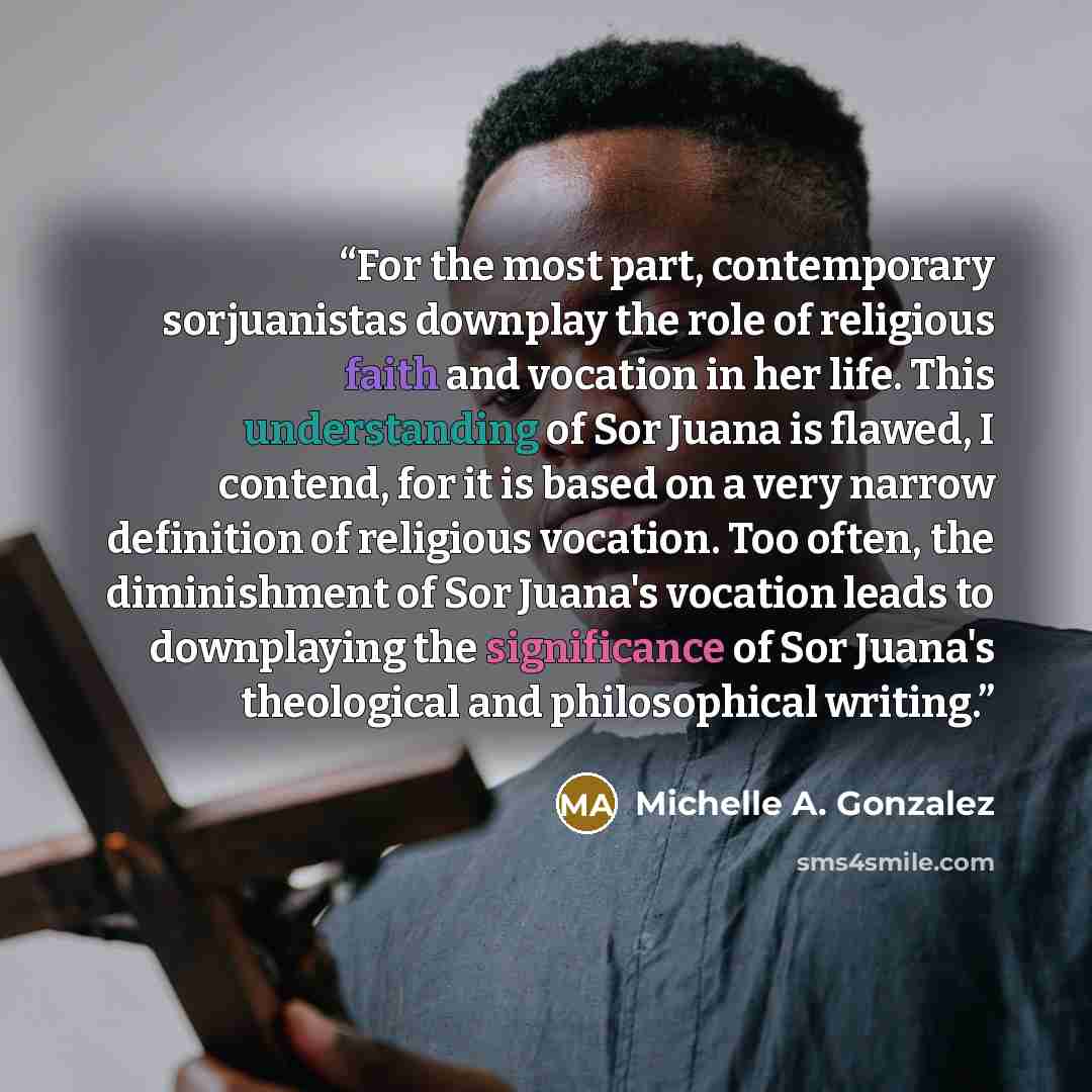 “For the most part, contemporary sorjuanistas downplay the role of religious faith and vocation in her life. This understanding of Sor Juana is flawed, I contend, for it is based on a very narrow definition of religious vocation. Too often, the diminishment of Sor Juana's vocation leads to…” quote by Michelle A. Gonzalez
