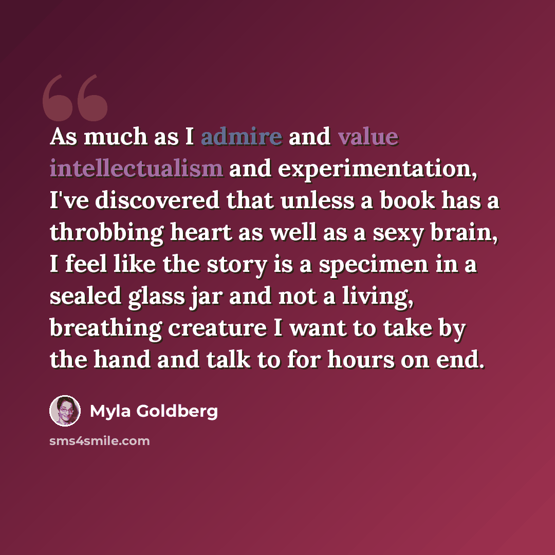 “As much as I admire and value intellectualism and experimentation, I've discovered that unless a book has a throbbing heart as well as a sexy brain, I feel like the story is a specimen in a sealed glass jar and not a living, breathing creature I want to take by the hand and talk to for hours on end.” quote by Myla Goldberg