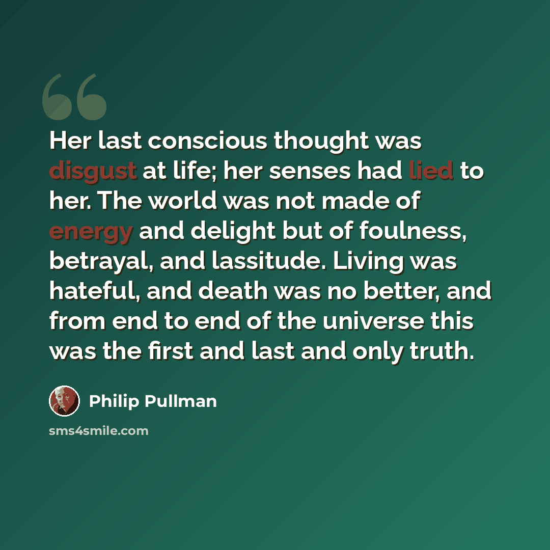 “Her last conscious thought was disgust at life; her senses had lied to her. The world was not made of energy and delight but of foulness, betrayal, and lassitude. Living was hateful, and death was no better, and from end to end of the universe this was the first and last and only truth.” quote by Philip Pullman