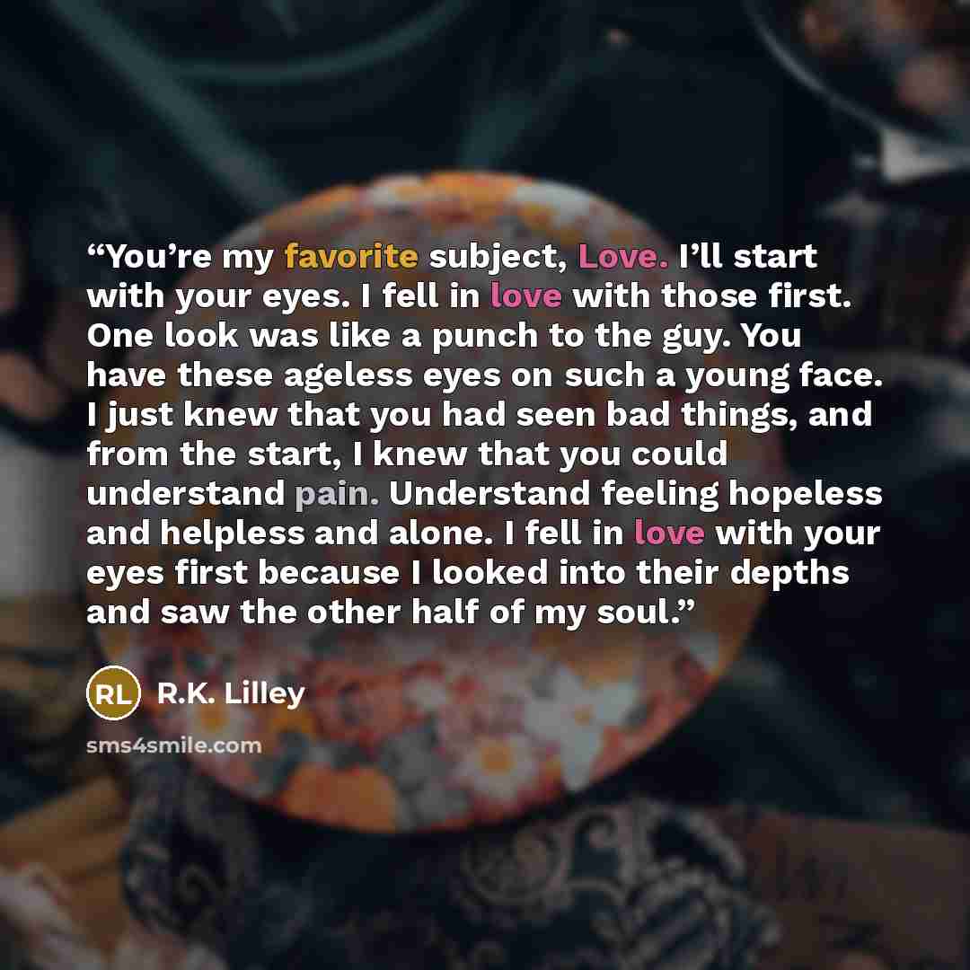 “You’re my favorite subject, Love. I’ll start with your eyes. I fell in love with those first. One look was like a punch to the guy. You have these ageless eyes on such a young face. I just knew that you had seen bad things, and from the start, I knew that you could understand pain. Understand…” quote by R.K. Lilley