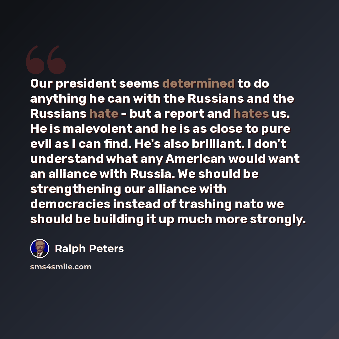 “Our president seems determined to do anything he can with the Russians and the Russians hate - but a report and hates us. He is malevolent and he is as close to pure evil as I can find. He's also brilliant. I don't understand what any American would want an alliance with Russia. We should be…” quote by Ralph Peters