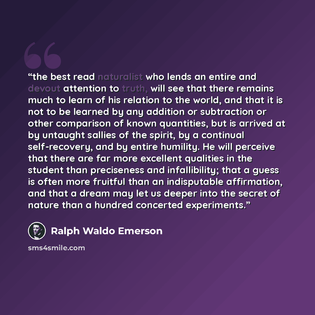 “the best read naturalist who lends an entire and devout attention to truth, will see that there remains much to learn of his relation to the world, and that it is not to be learned by any addition or subtraction or other comparison of known quantities, but is arrived at by untaught sallies of the…” quote by Ralph Waldo Emerson