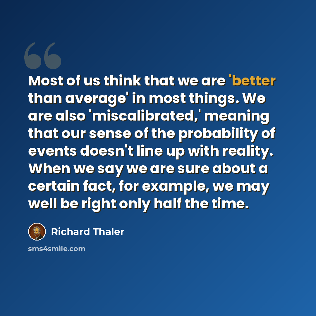 “Most of us think that we are 'better than average' in most things. We are also 'miscalibrated,' meaning that our sense of the probability of events doesn't line up with reality. When we say we are sure about a certain fact, for example, we may well be right only half the time.” quote by Richard Thaler