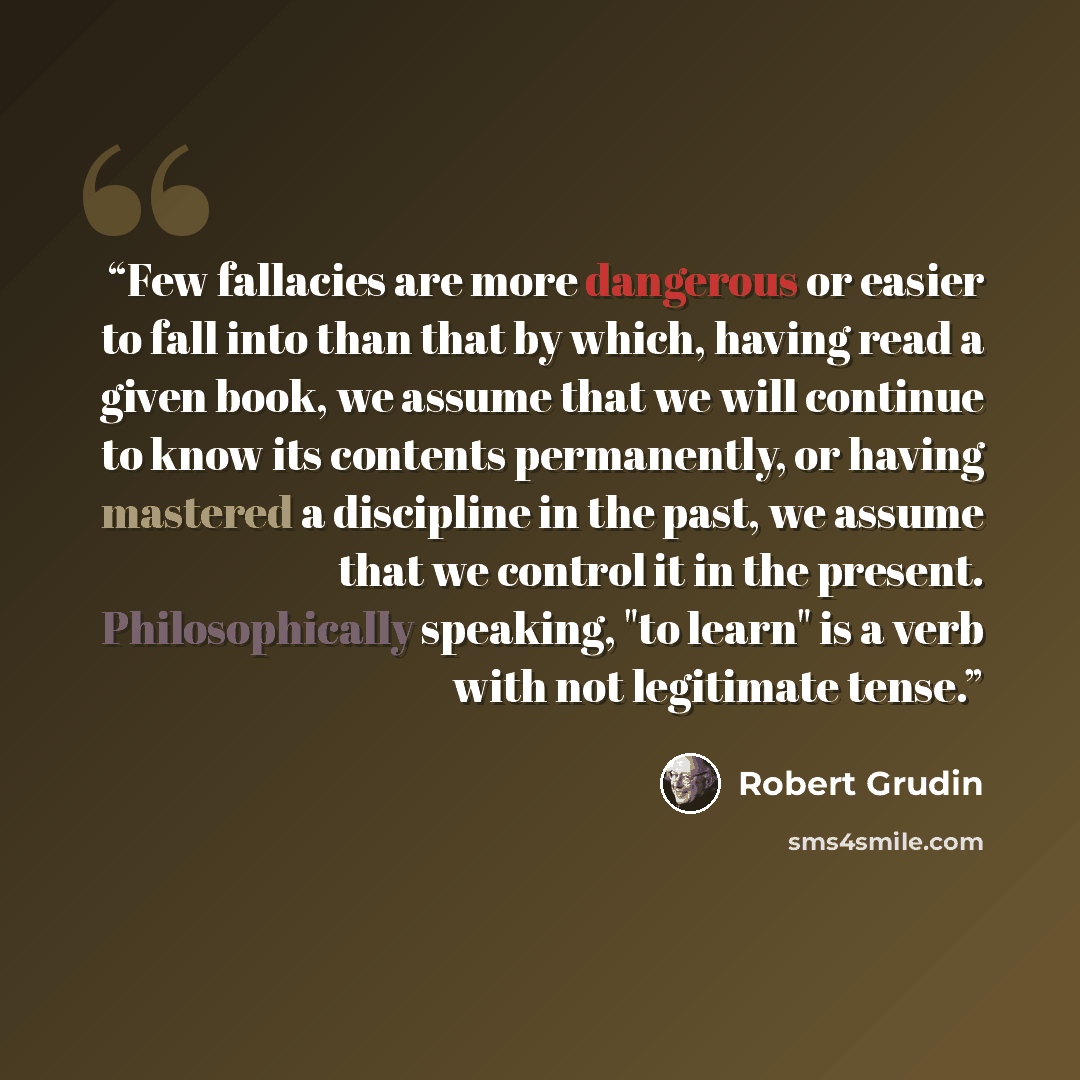 “Few fallacies are more dangerous or easier to fall into than that by which, having read a given book, we assume that we will continue to know its contents permanently, or having mastered a discipline in the past, we assume that we control it in the present. Philosophically speaking, "to learn" is…” quote by Robert Grudin