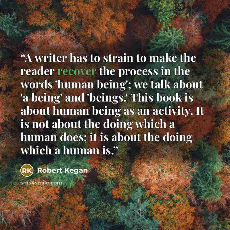 “A writer has to strain to make the reader recover the process in the words 'human being'; we talk about 'a being' and 'beings.' This book is about human being as an activity. It is not about the doing which a human does; it is about the doing which a human is.” quote by Robert Kegan