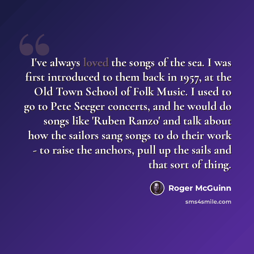 “I've always loved the songs of the sea. I was first introduced to them back in 1957, at the Old Town School of Folk Music. I used to go to Pete Seeger concerts, and he would do songs like 'Ruben Ranzo' and talk about how the sailors sang songs to do their work - to raise the anchors, pull up the…” quote by Roger McGuinn