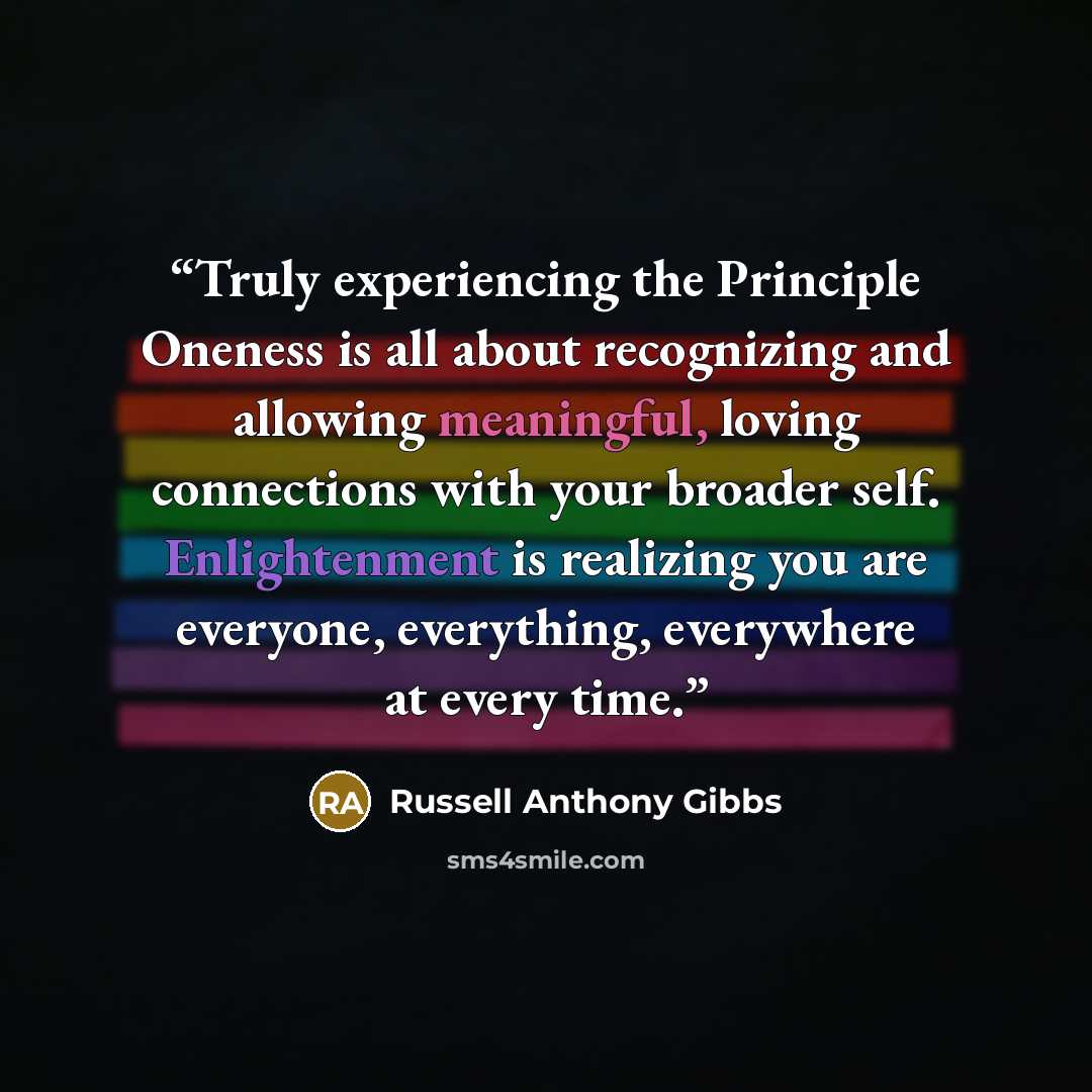 “Truly experiencing the Principle Oneness is all about recognizing and allowing meaningful, loving connections with your broader self. Enlightenment is realizing you are everyone, everything, everywhere at every time.” quote by Russell Anthony Gibbs