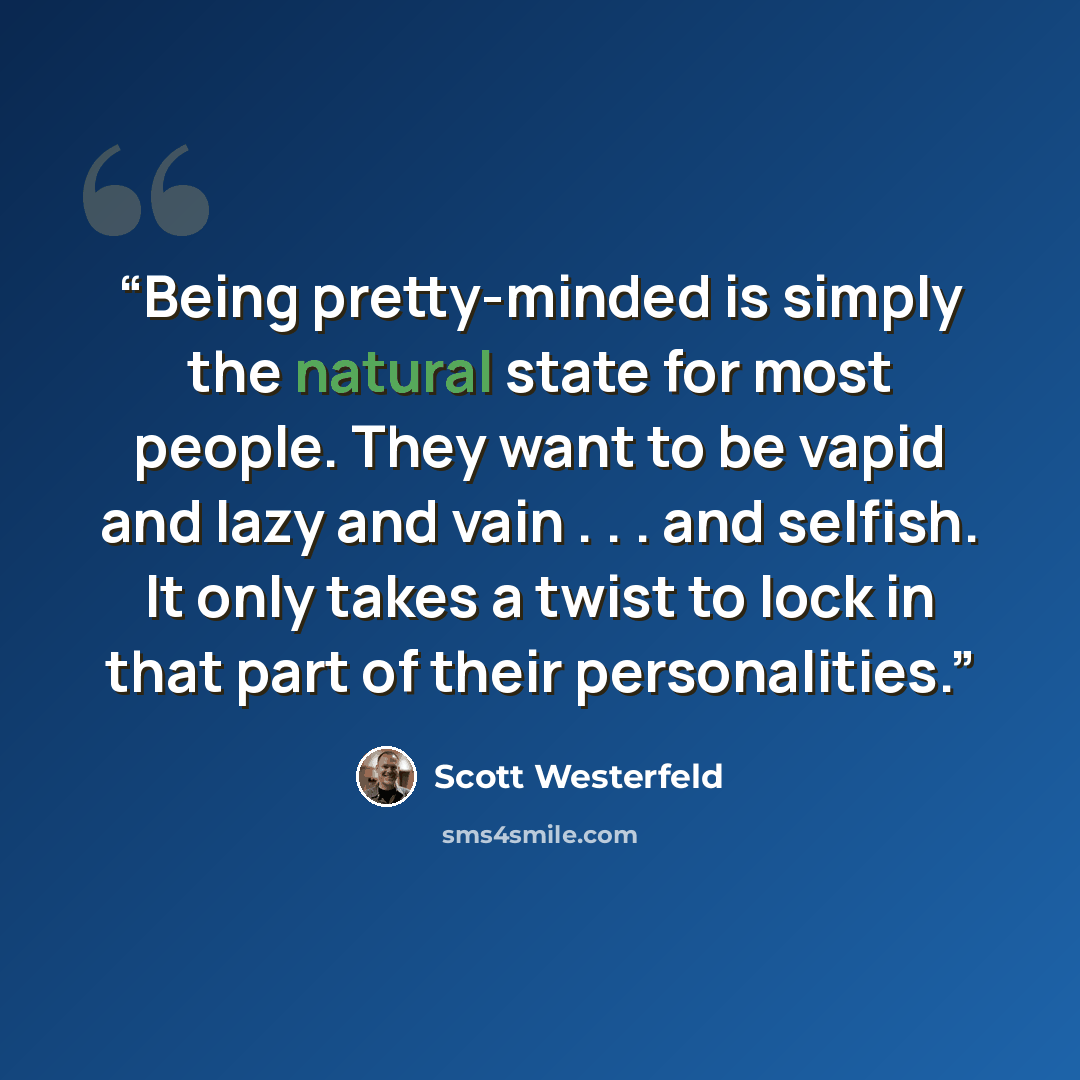 “Being pretty-minded is simply the natural state for most people. They want to be vapid and lazy and vain . . . and selfish. It only takes a twist to lock in that part of their personalities.” quote by Scott Westerfeld