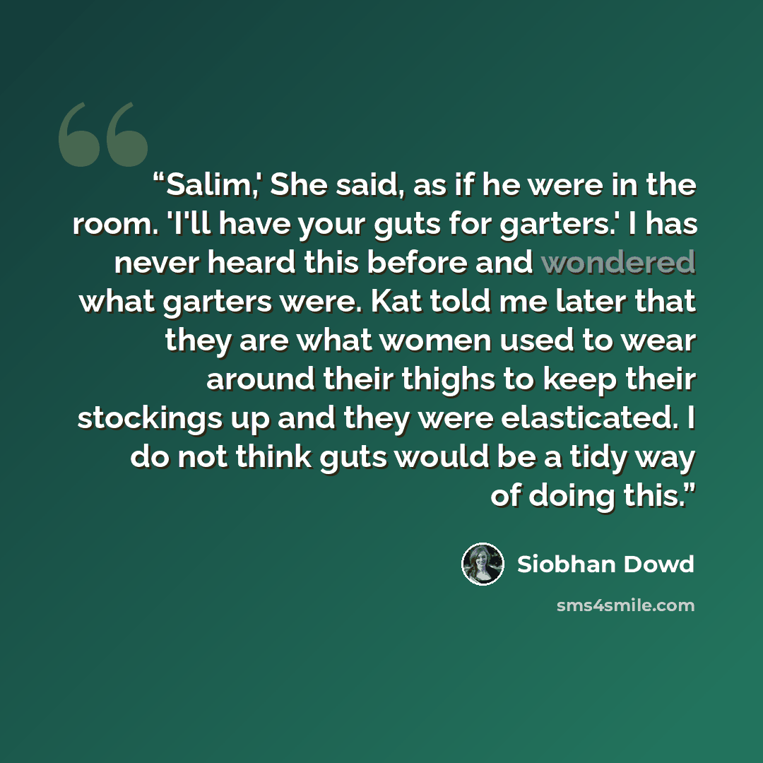 “Salim,' She said, as if he were in the room. 'I'll have your guts for garters.' I has never heard this before and wondered what garters were. Kat told me later that they are what women used to wear around their thighs to keep their stockings up and they were elasticated. I do not think guts would…” quote by Siobhan Dowd