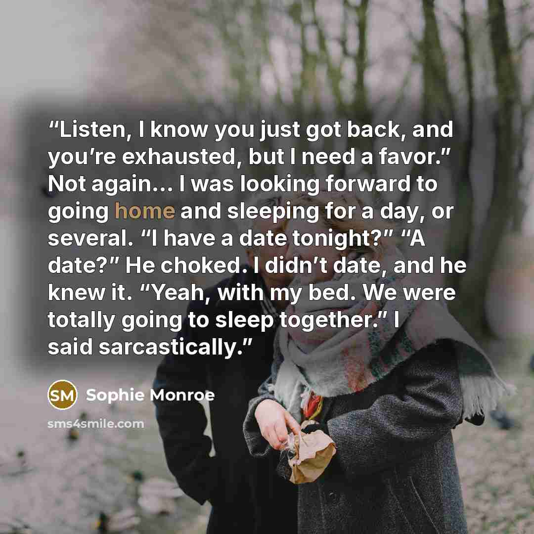 “Listen, I know you just got back, and you’re exhausted, but I need a favor.” Not again… I was looking forward to going home and sleeping for a day, or several. “I have a date tonight?” “A date?” He choked. I didn’t date, and he knew it. “Yeah, with my bed. We were totally going to sleep together.”…” quote by Sophie Monroe