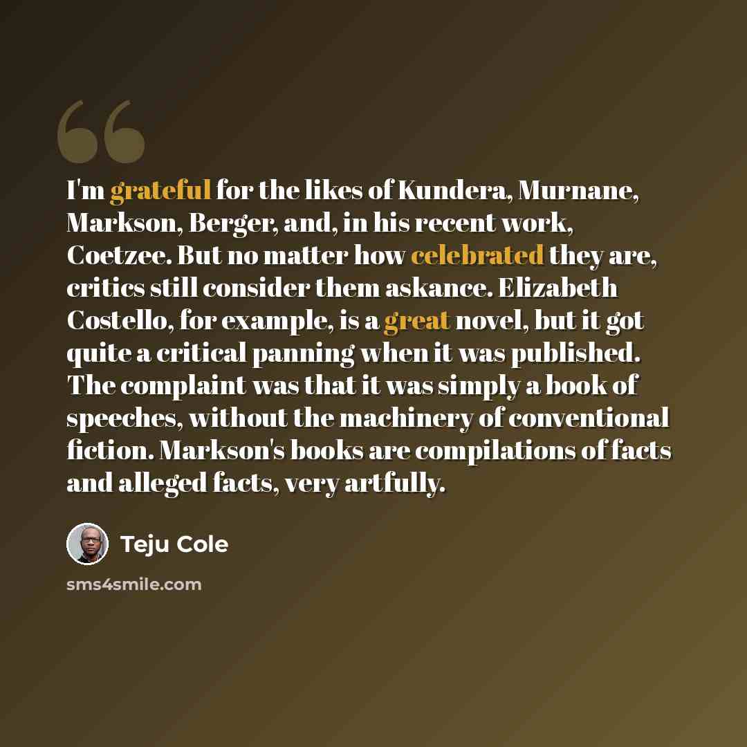 “I'm grateful for the likes of Kundera, Murnane, Markson, Berger, and, in his recent work, Coetzee. But no matter how celebrated they are, critics still consider them askance. Elizabeth Costello, for example, is a great novel, but it got quite a critical panning when it was published. The complaint…” quote by Teju Cole