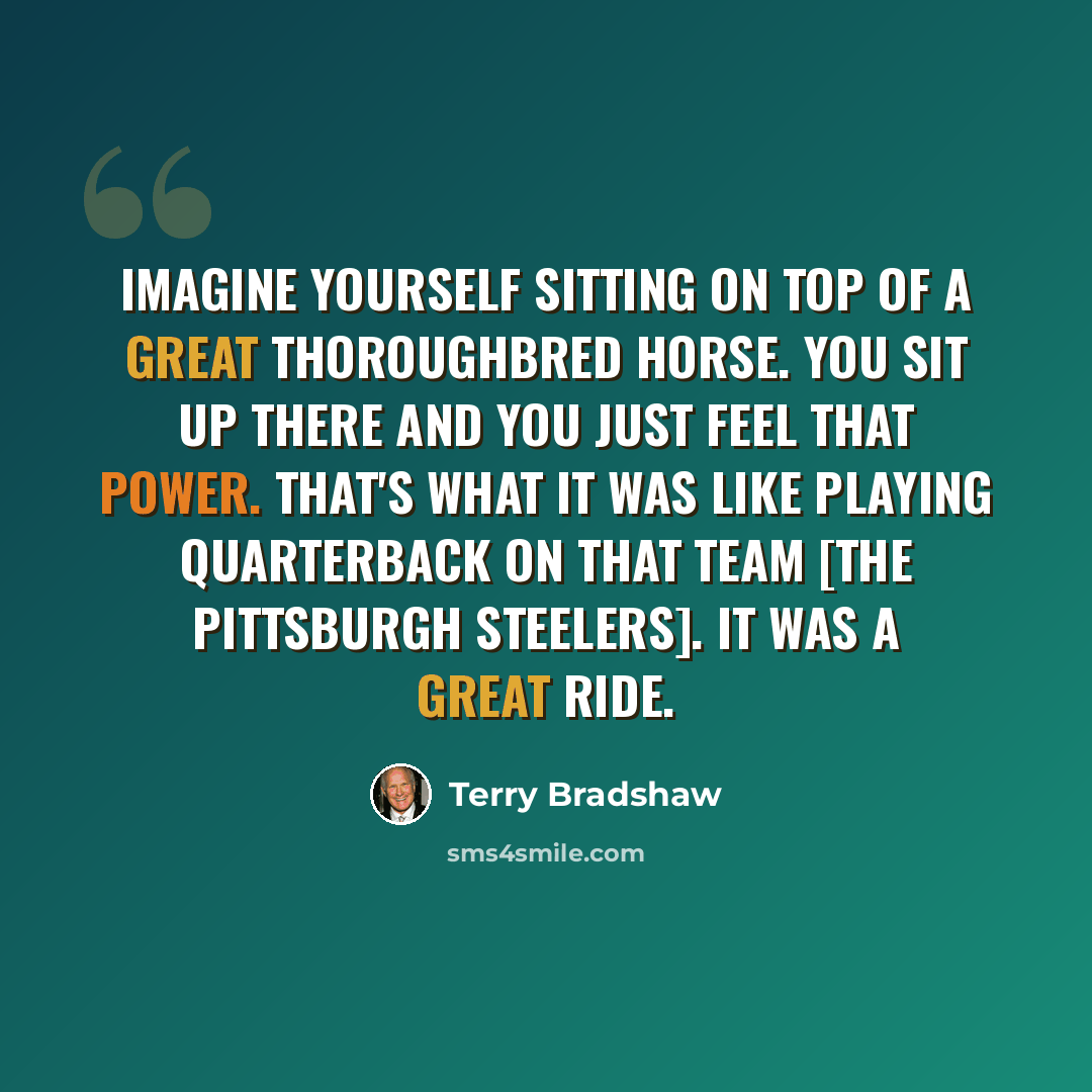 “Imagine yourself sitting on top of a great thoroughbred horse. You sit up there and you just feel that power. That's what it was like playing quarterback on that team [the Pittsburgh Steelers]. It was a great ride.” quote by Terry Bradshaw