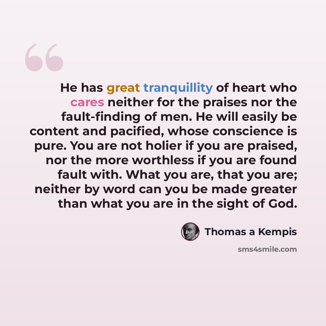 “He has great tranquillity of heart who cares neither for the praises nor the fault-finding of men. He will easily be content and pacified, whose conscience is pure. You are not holier if you are praised, nor the more worthless if you are found fault with. What you are, that you are; neither by…” quote by Thomas a Kempis