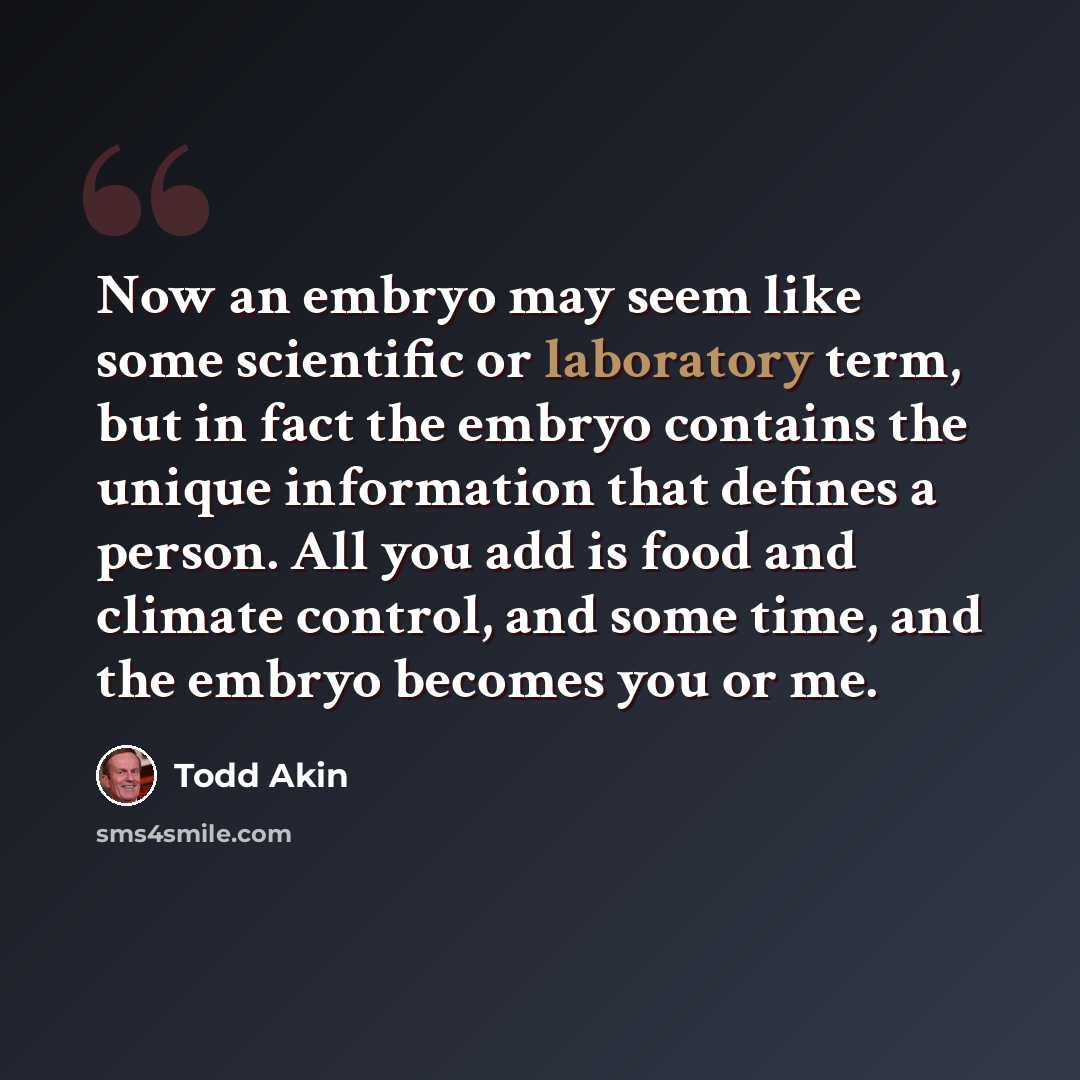 “Now an embryo may seem like some scientific or laboratory term, but in fact the embryo contains the unique information that defines a person. All you add is food and climate control, and some time, and the embryo becomes you or me.” quote by Todd Akin
