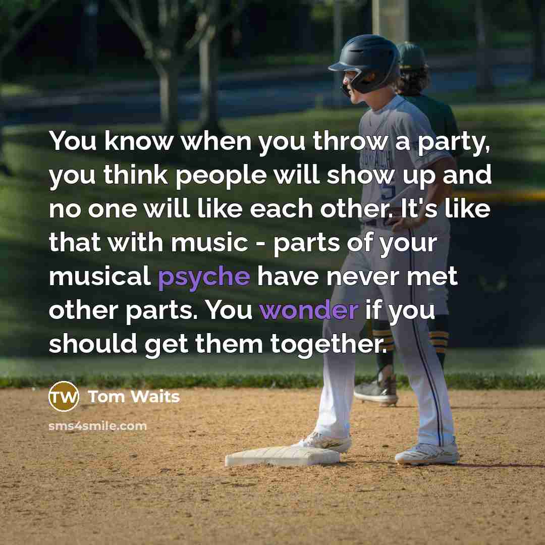 “You know when you throw a party, you think people will show up and no one will like each other. It's like that with music - parts of your musical psyche have never met other parts. You wonder if you should get them together.” quote by Tom Waits