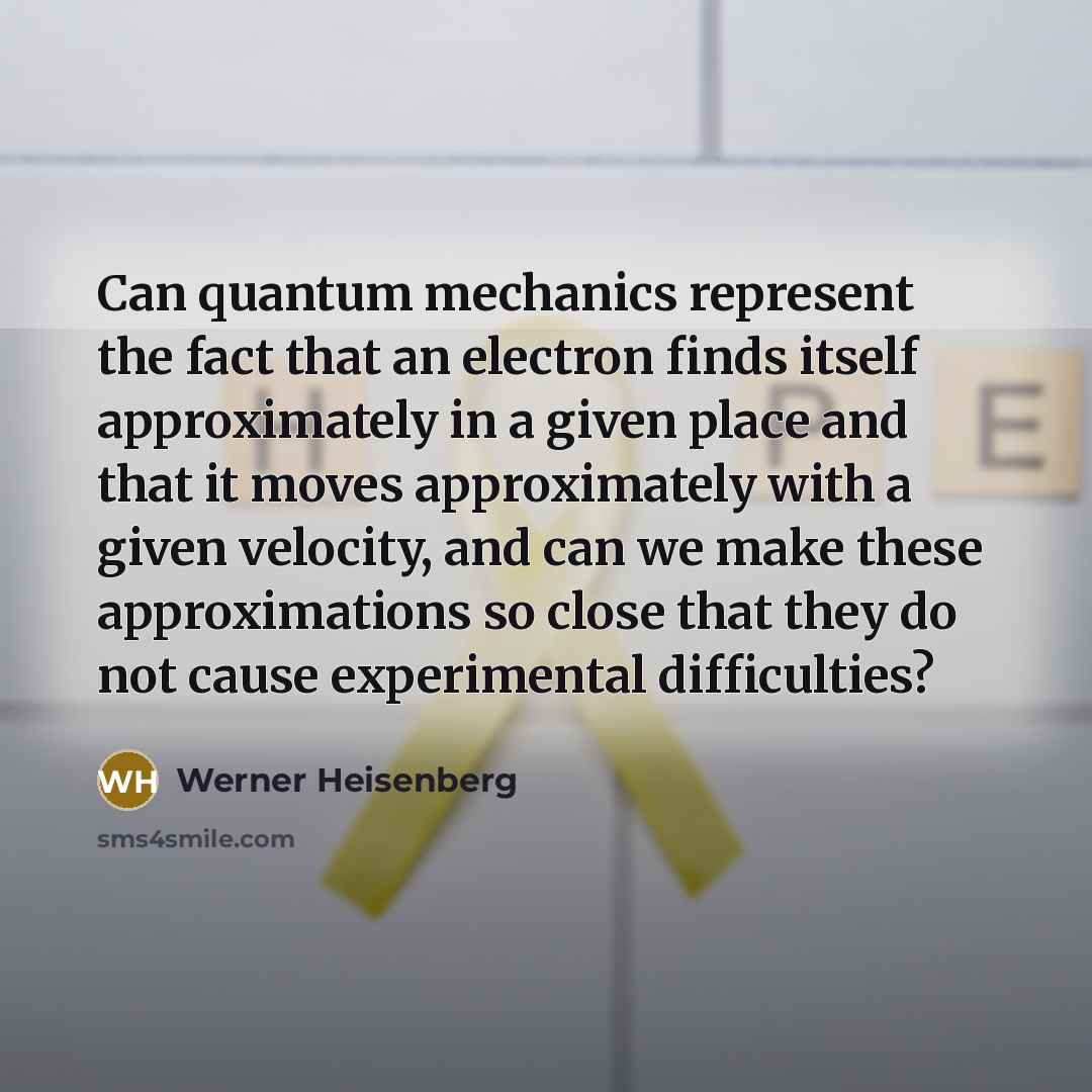 “Can quantum mechanics represent the fact that an electron finds itself approximately in a given place and that it moves approximately with a given velocity, and can we make these approximations so close that they do not cause experimental difficulties?” quote by Werner Heisenberg