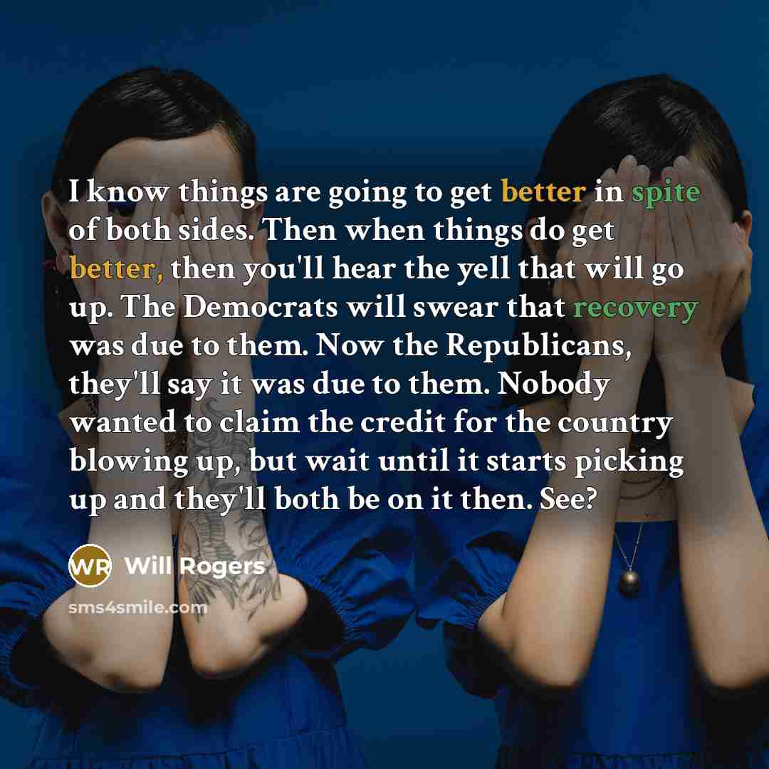 “I know things are going to get better in spite of both sides. Then when things do get better, then you'll hear the yell that will go up. The Democrats will swear that recovery was due to them. Now the Republicans, they'll say it was due to them. Nobody wanted to claim the credit for the country…” quote by Will Rogers