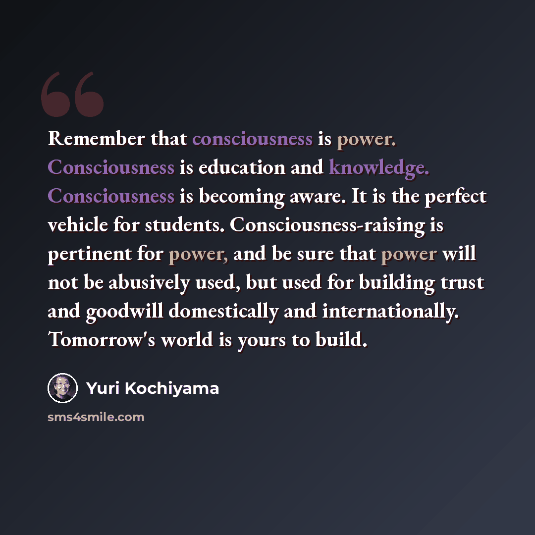 “Remember that consciousness is power. Consciousness is education and knowledge. Consciousness is becoming aware. It is the perfect vehicle for students. Consciousness-raising is pertinent for power, and be sure that power will not be abusively used, but used for building trust and goodwill…” quote by Yuri Kochiyama