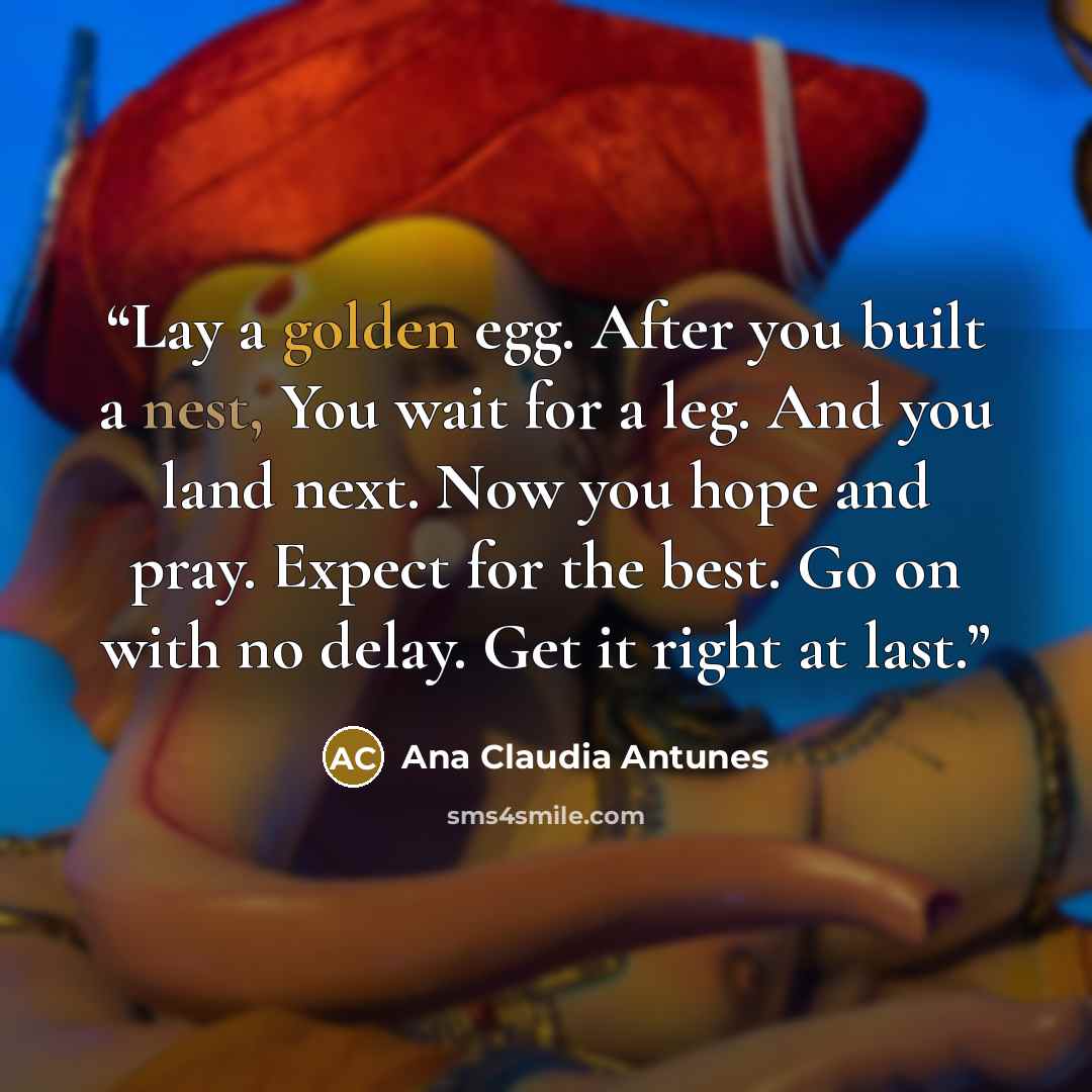 “Lay a golden egg. After you built a nest, You wait for a leg. And you land next. Now you hope and pray. Expect for the best. Go on with no delay. Get it right at last.” quote by Ana Claudia Antunes