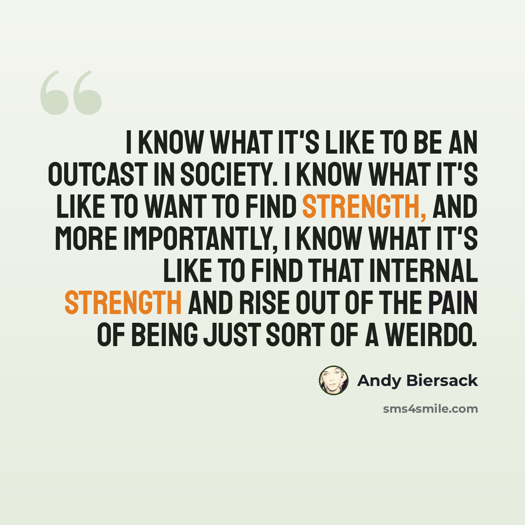 “I know what it's like to be an outcast in society. I know what it's like to want to find strength, and more importantly, I know what it's like to find that internal strength and rise out of the pain of being just sort of a weirdo.” quote by Andy Biersack