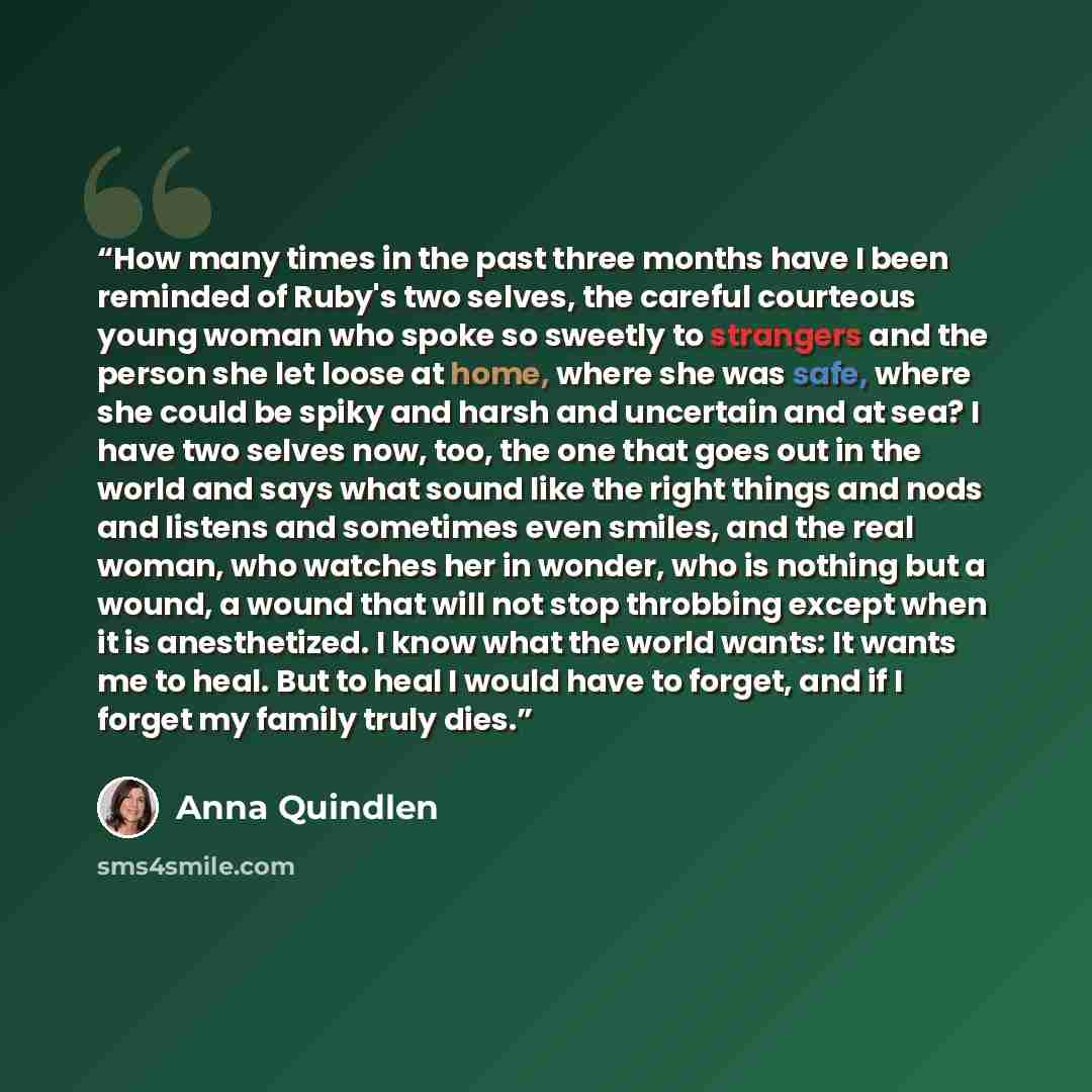 “How many times in the past three months have I been reminded of Ruby's two selves, the careful courteous young woman who spoke so sweetly to strangers and the person she let loose at home, where she was safe, where she could be spiky and harsh and uncertain and at sea? I have two selves now, too…” quote by Anna Quindlen