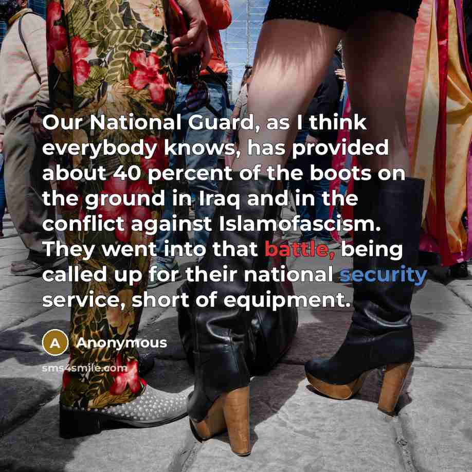 “Our National Guard, as I think everybody knows, has provided about 40 percent of the boots on the ground in Iraq and in the conflict against Islamofascism. They went into that battle, being called up for their national security service, short of equipment.” quote by Anonymous