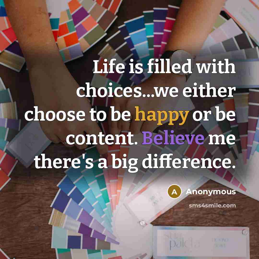 “Life is filled with choices...we either choose to be happy or be content. Believe me there's a big difference.” quote by Anonymous