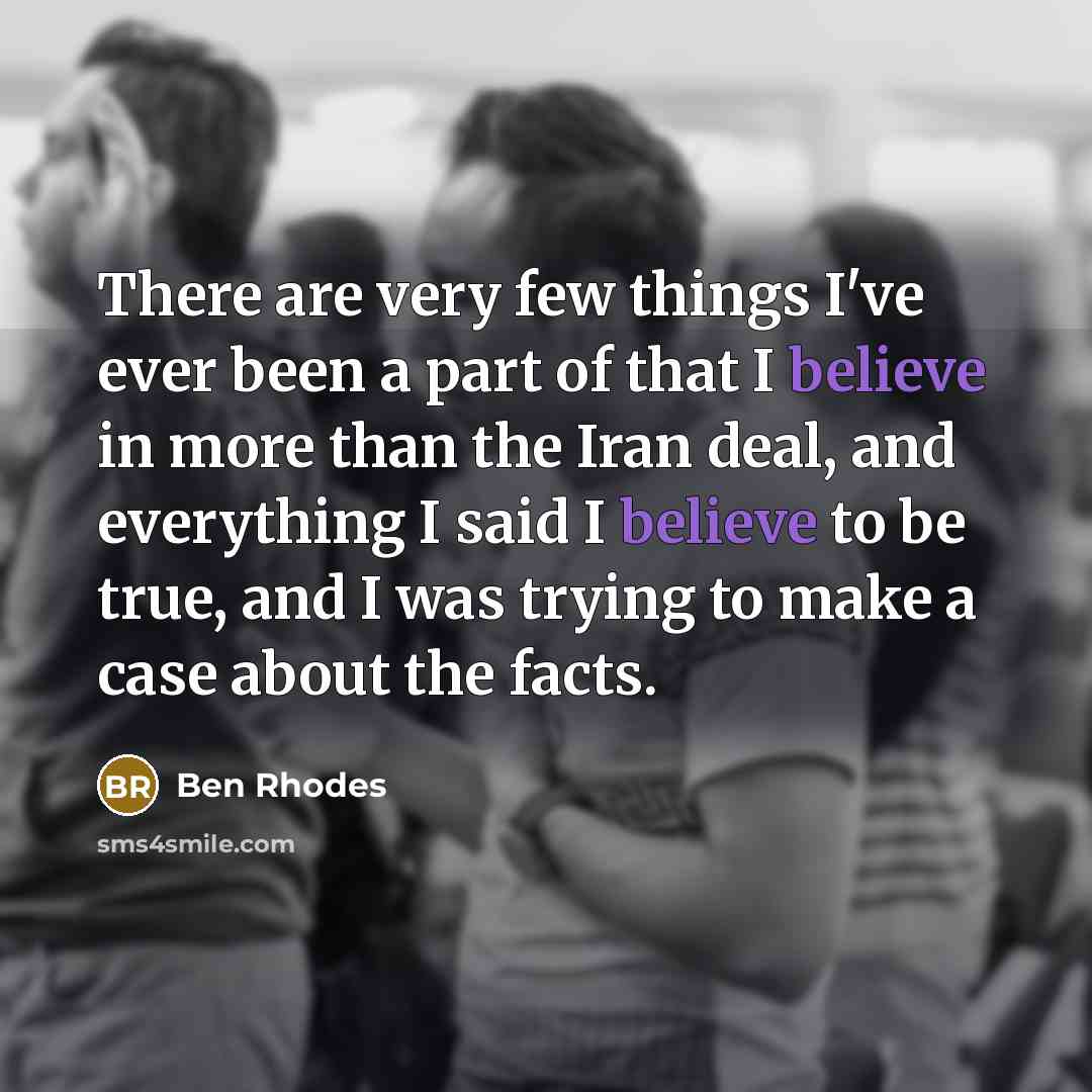 “There are very few things I've ever been a part of that I believe in more than the Iran deal, and everything I said I believe to be true, and I was trying to make a case about the facts.” quote by Ben Rhodes
