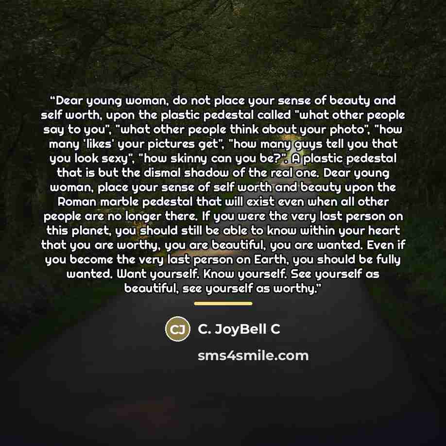 “Dear young woman, do not place your sense of beauty and self worth, upon the plastic pedestal called "what other people say to you", "what other people think about your photo", "how many 'likes' your pictures get", "how many guys tell you that you look sexy", "how skinny can you be?". A plastic…” quote by C. JoyBell C