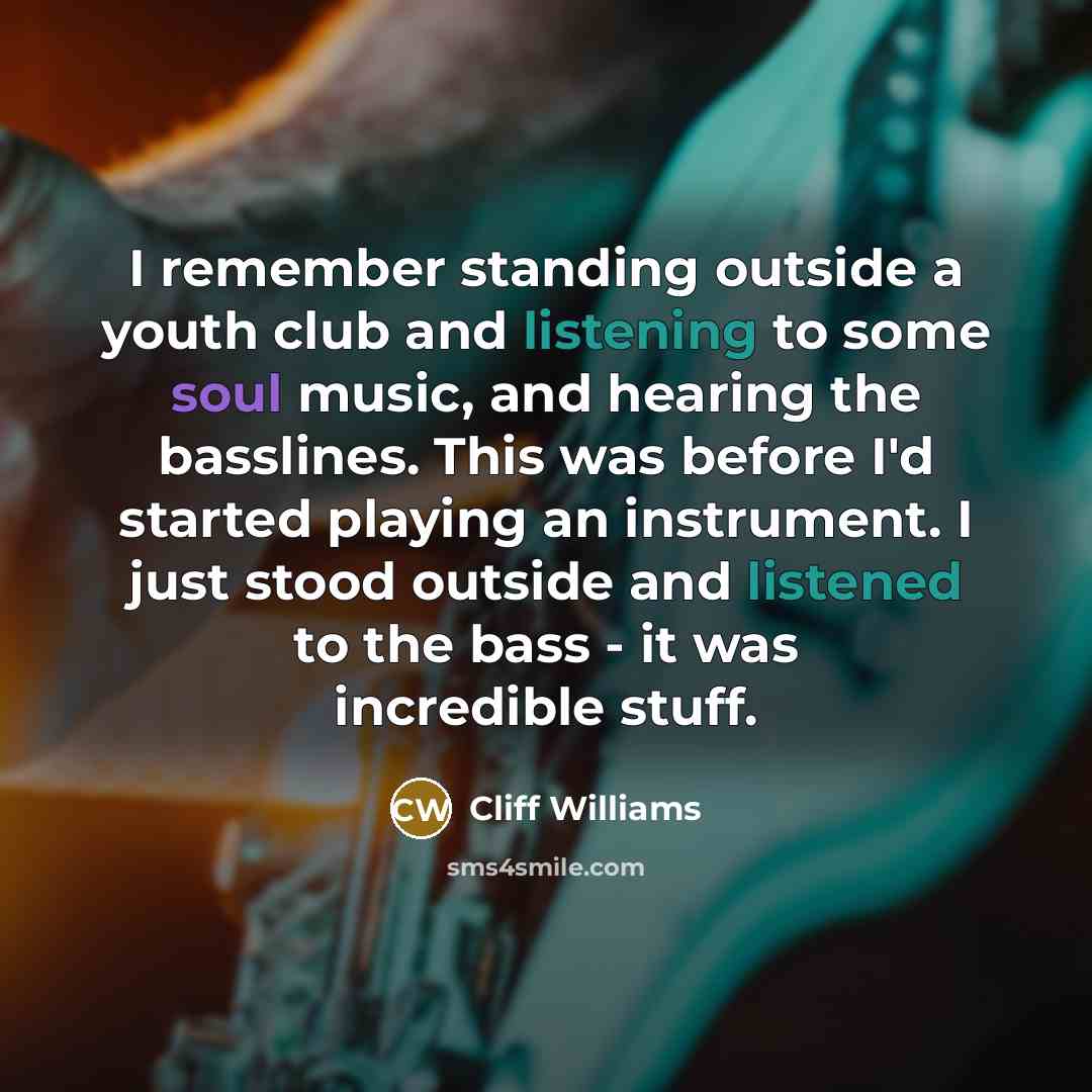 “I remember standing outside a youth club and listening to some soul music, and hearing the basslines. This was before I'd started playing an instrument. I just stood outside and listened to the bass - it was incredible stuff.” quote by Cliff Williams