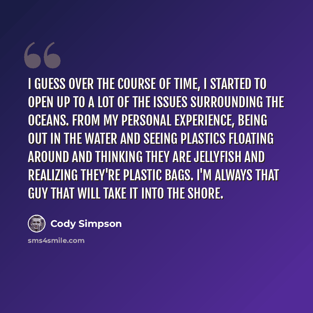 “I guess over the course of time, I started to open up to a lot of the issues surrounding the oceans. From my personal experience, being out in the water and seeing plastics floating around and thinking they are jellyfish and realizing they're plastic bags. I'm always that guy that will take it…” quote by Cody Simpson