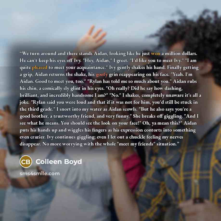 “We turn around and there stands Aidan, looking like he just won a million dollars. He can't keep his eyes off Ivy. "Hey, Aidan," I greet. "I'd like you to meet Ivy." "I am quite pleased to meet your acquaintance." Ivy gently shakes his hand. Finally getting a grip, Aidan returns the shake, his…” quote by Colleen Boyd