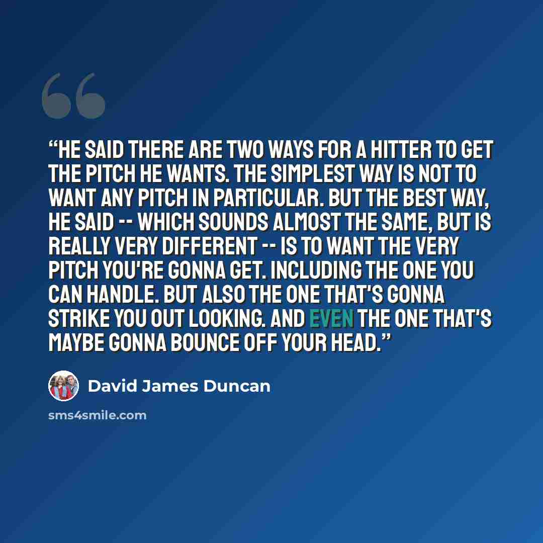 “He said there are two ways for a hitter to get the pitch he wants. The simplest way is not to want any pitch in particular. But the best way, he said -- which sounds almost the same, but is really very different -- is to want the very pitch you're gonna get. Including the one you can handle. But…” quote by David James Duncan