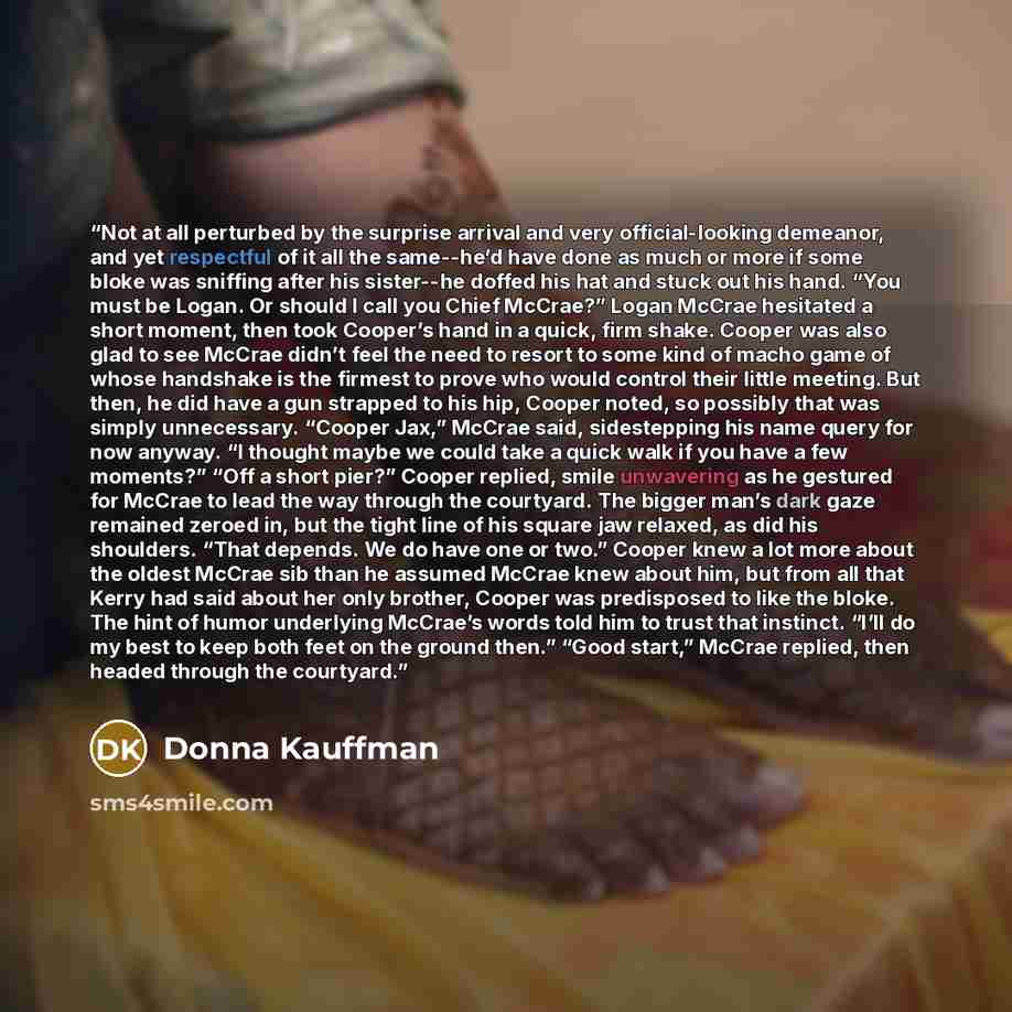 “Not at all perturbed by the surprise arrival and very official-looking demeanor, and yet respectful of it all the same--he’d have done as much or more if some bloke was sniffing after his sister--he doffed his hat and stuck out his hand. “You must be Logan. Or should I call you Chief McCrae?”…” quote by Donna Kauffman
