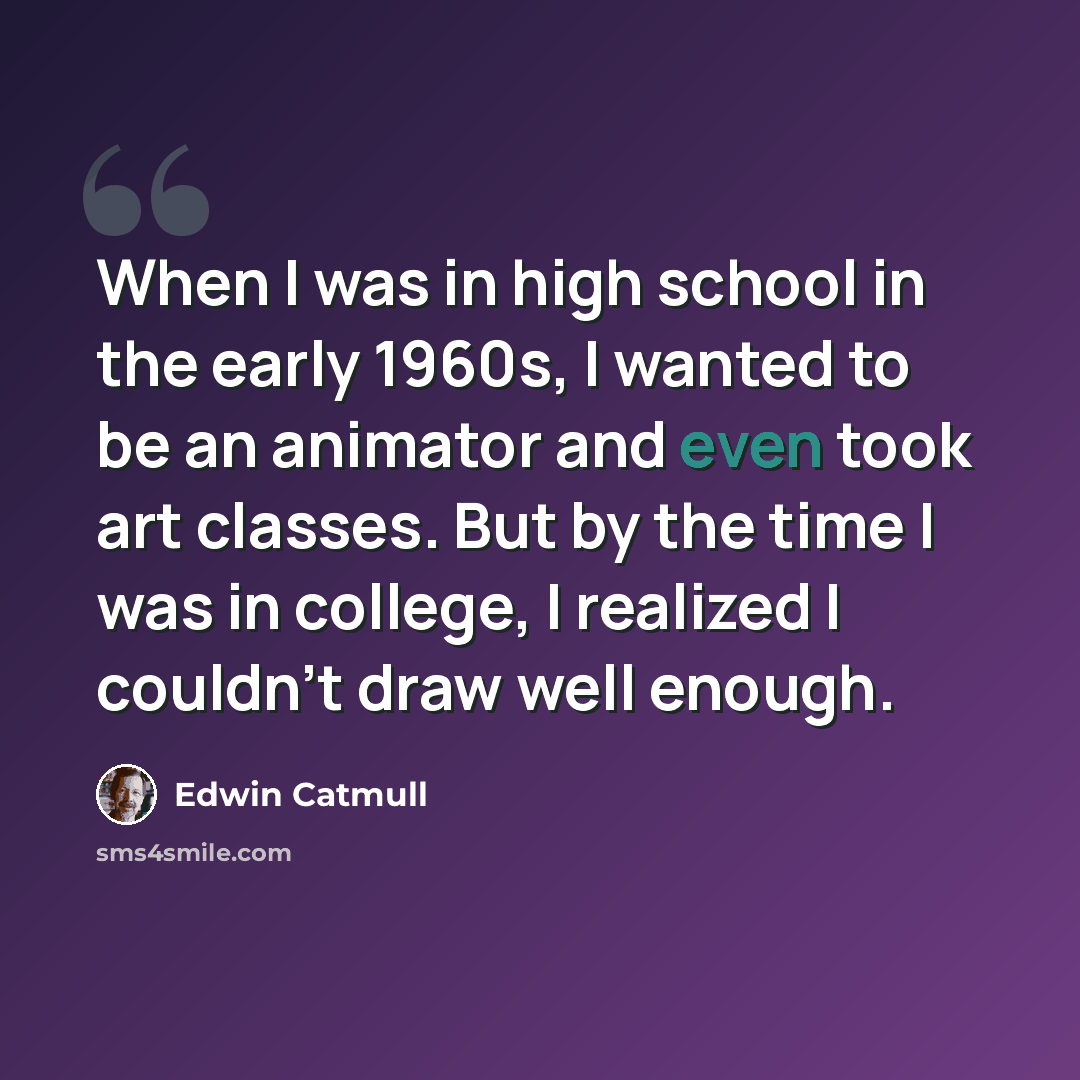 “When I was in high school in the early 1960s, I wanted to be an animator and even took art classes. But by the time I was in college, I realized I couldn't draw well enough.” quote by Edwin Catmull