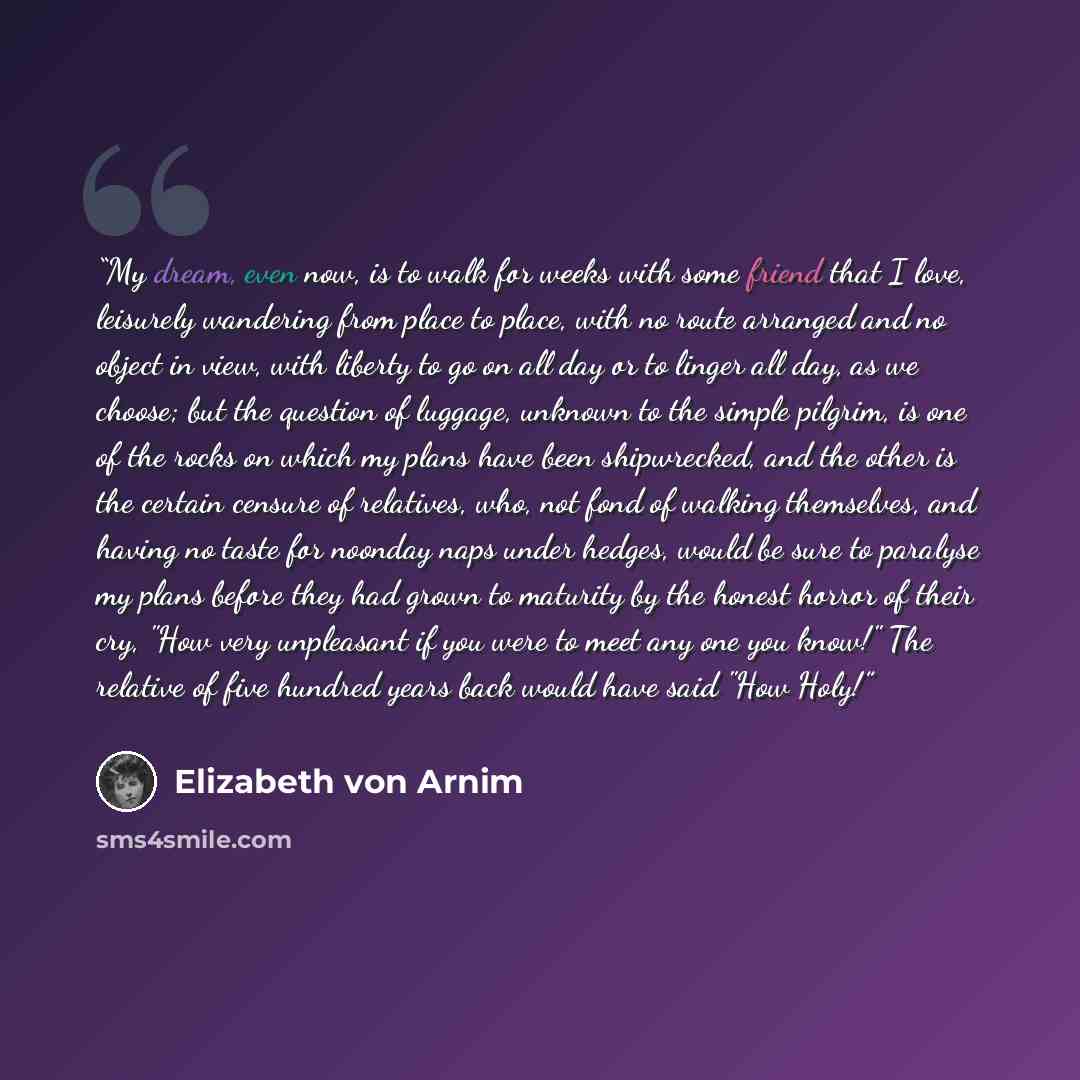 “My dream, even now, is to walk for weeks with some friend that I love, leisurely wandering from place to place, with no route arranged and no object in view, with liberty to go on all day or to linger all day, as we choose; but the question of luggage, unknown to the simple pilgrim, is one of the…” quote by Elizabeth von Arnim