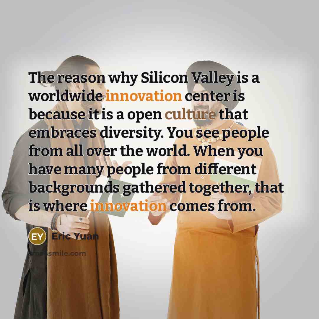 “The reason why Silicon Valley is a worldwide innovation center is because it is a open culture that embraces diversity. You see people from all over the world. When you have many people from different backgrounds gathered together, that is where innovation comes from.” quote by Eric Yuan