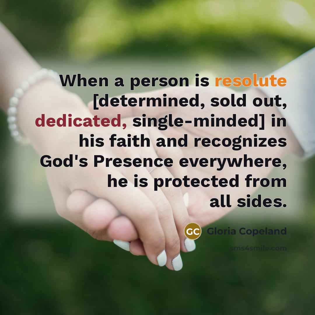 “When a person is resolute [determined, sold out, dedicated, single-minded] in his faith and recognizes God's Presence everywhere, he is protected from all sides.” quote by Gloria Copeland