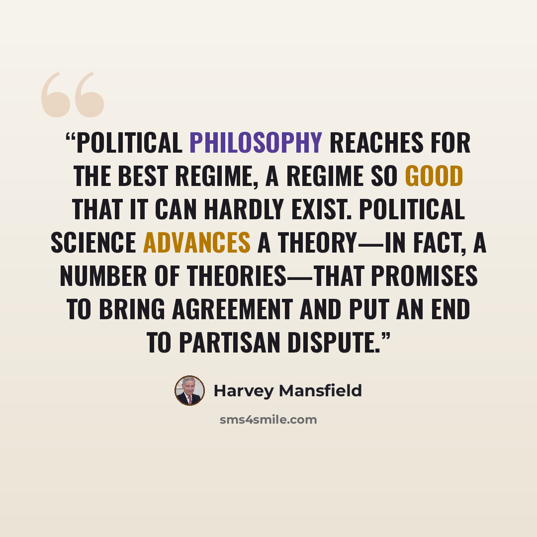“Political philosophy reaches for the best regime, a regime so good that it can hardly exist. Political science advances a theory—in fact, a number of theories—that promises to bring agreement and put an end to partisan dispute.” quote by Harvey Mansfield