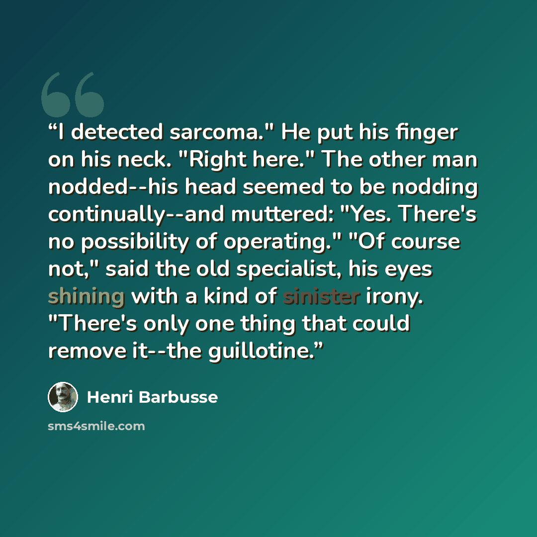 “I detected sarcoma." He put his finger on his neck. "Right here." The other man nodded--his head seemed to be nodding continually--and muttered: "Yes. There's no possibility of operating." "Of course not," said the old specialist, his eyes shining with a kind of sinister irony. "There's only one…” quote by Henri Barbusse
