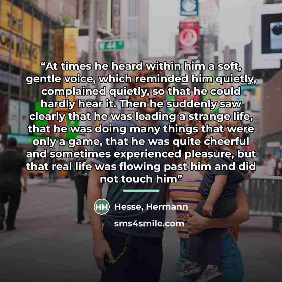 “At times he heard within him a soft, gentle voice, which reminded him quietly, complained quietly, so that he could hardly hear it. Then he suddenly saw clearly that he was leading a strange life, that he was doing many things that were only a game, that he was quite cheerful and sometimes…” quote by Hesse, Hermann