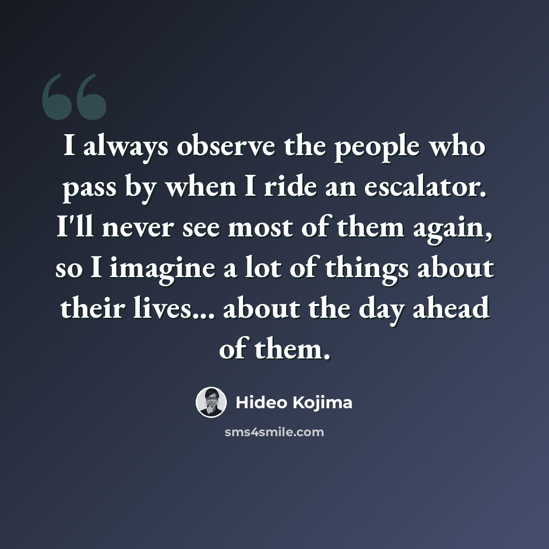 “I always observe the people who pass by when I ride an escalator. I'll never see most of them again, so I imagine a lot of things about their lives... about the day ahead of them.” quote by Hideo Kojima